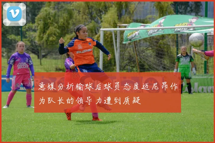 意媒分析输球后球员态度迈尼昂作为队长的领导力遭到质疑