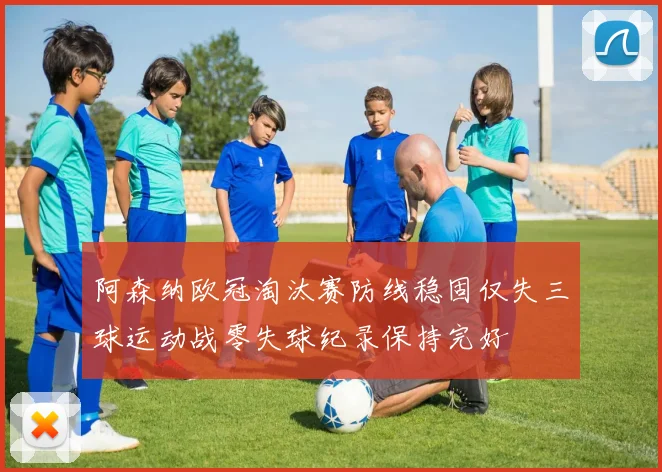 阿森纳欧冠淘汰赛防线稳固仅失三球运动战零失球纪录保持完好