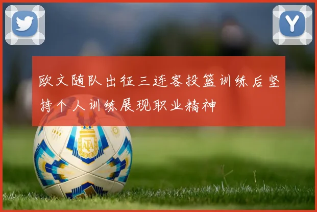 欧文随队出征三连客投篮训练后坚持个人训练展现职业精神