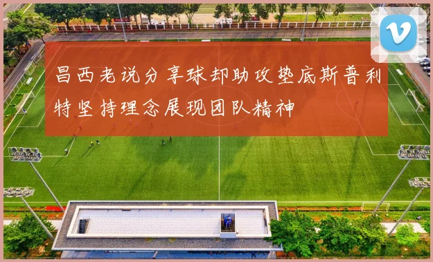 昌西老说分享球却助攻垫底斯普利特坚持理念展现团队精神