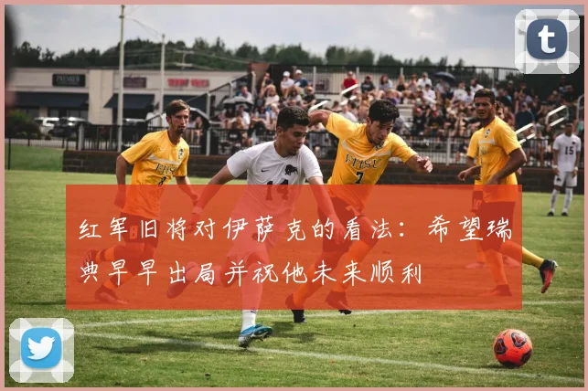 红军旧将对伊萨克的看法：希望瑞典早早出局并祝他未来顺利