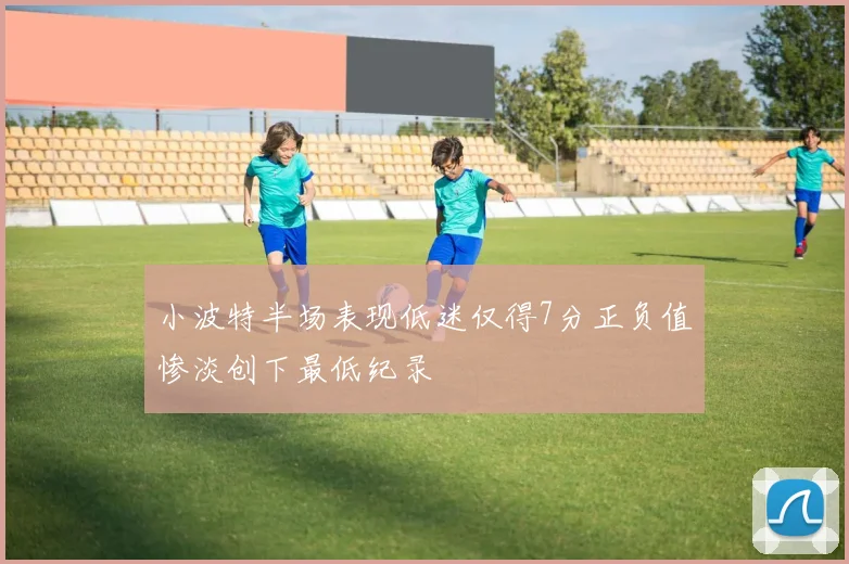 小波特半场表现低迷仅得7分正负值惨淡创下最低纪录