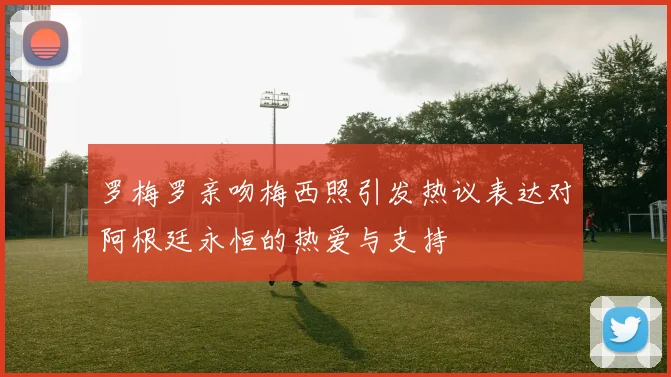 罗梅罗亲吻梅西照引发热议表达对阿根廷永恒的热爱与支持