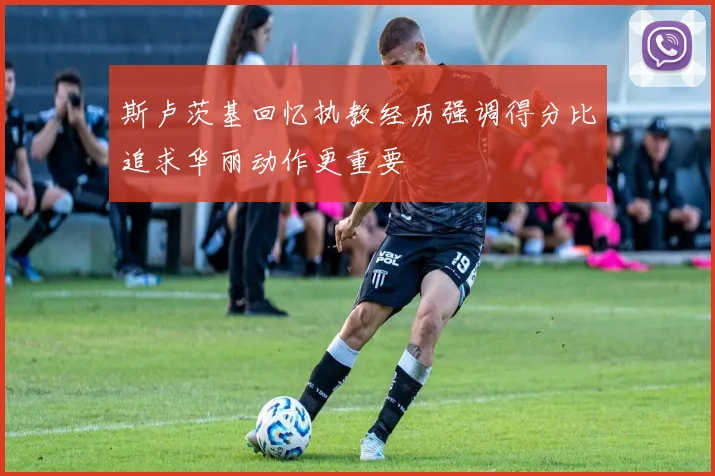 斯卢茨基回忆执教经历强调得分比追求华丽动作更重要