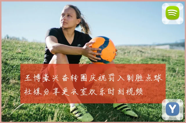 王博豪兴奋转圈庆祝罚入制胜点球社媒分享更衣室欢乐时刻视频