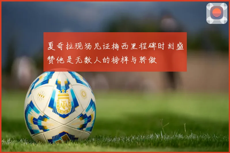 夏奇拉现场见证梅西里程碑时刻盛赞他是无数人的榜样与骄傲