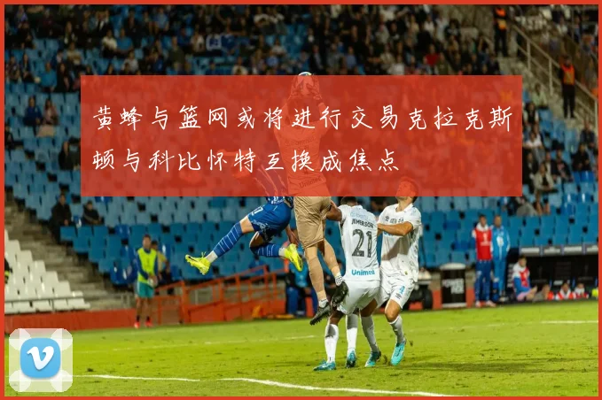 黄蜂与篮网或将进行交易克拉克斯顿与科比怀特互换成焦点