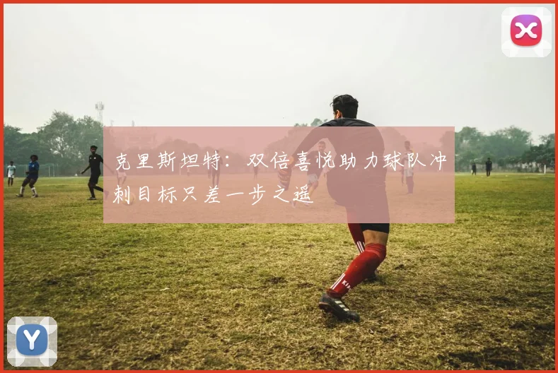 克里斯坦特：双倍喜悦助力球队冲刺目标只差一步之遥