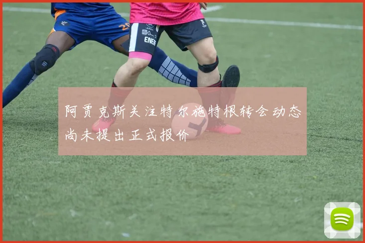 阿贾克斯关注特尔施特根转会动态尚未提出正式报价