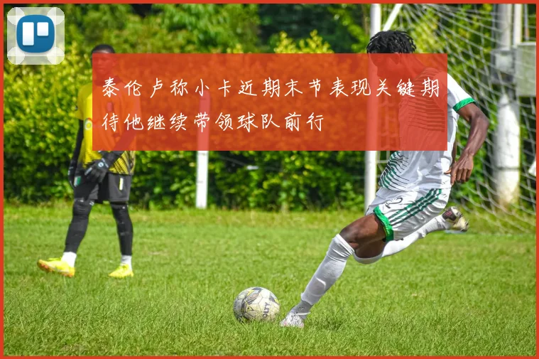 泰伦卢称小卡近期末节表现关键期待他继续带领球队前行