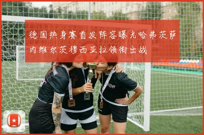 德国热身赛首发阵容曝光哈弗茨萨内维尔茨穆西亚拉领衔出战
