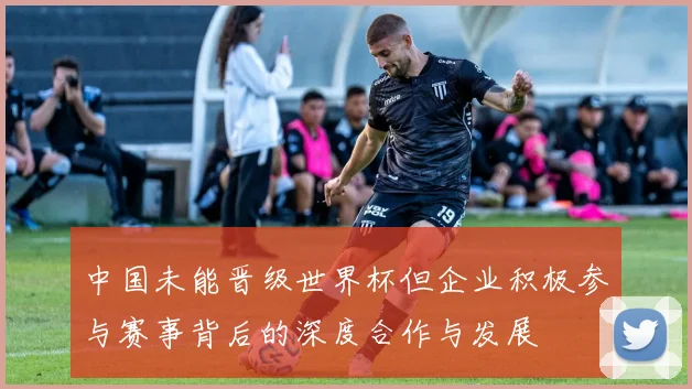 中国未能晋级世界杯但企业积极参与赛事背后的深度合作与发展