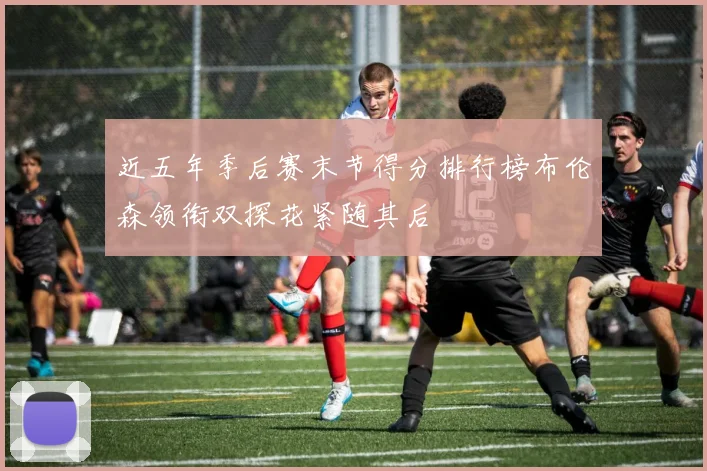 近五年季后赛末节得分排行榜布伦森领衔双探花紧随其后