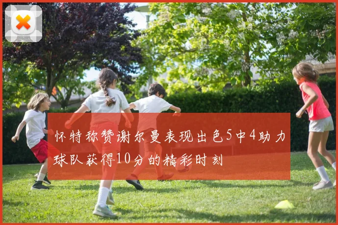 怀特称赞谢尔曼表现出色5中4助力球队获得10分的精彩时刻