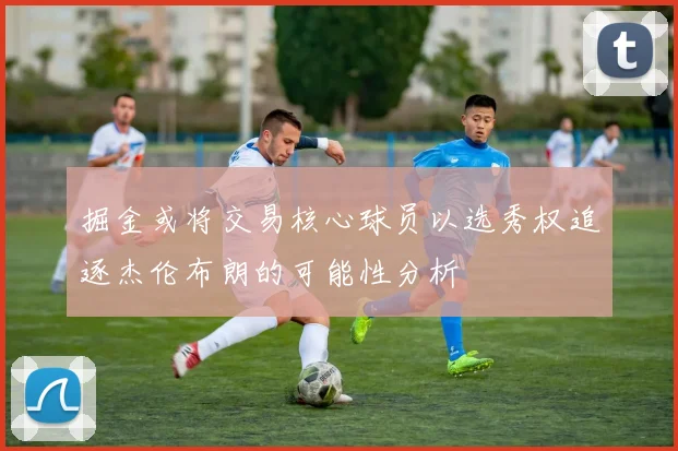 掘金或将交易核心球员以选秀权追逐杰伦布朗的可能性分析