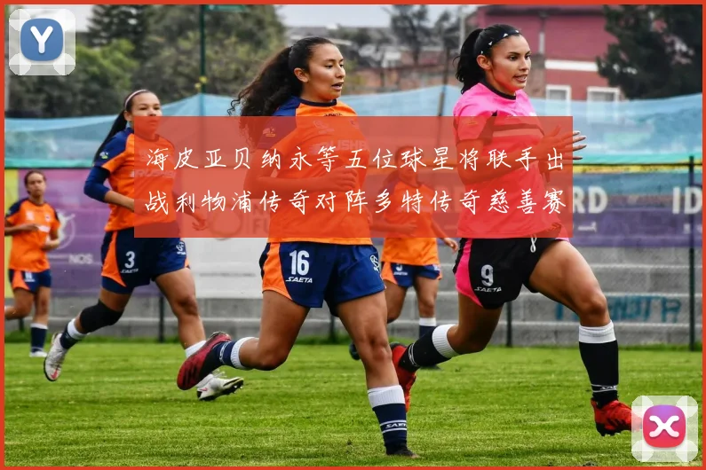 海皮亚贝纳永等五位球星将联手出战利物浦传奇对阵多特传奇慈善赛