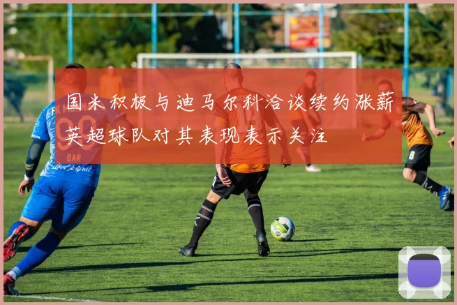 国米积极与迪马尔科洽谈续约涨薪英超球队对其表现表示关注