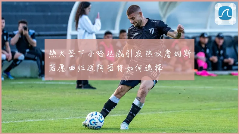 热火签下小哈达威引发热议詹姆斯若愿回归迈阿密将如何选择
