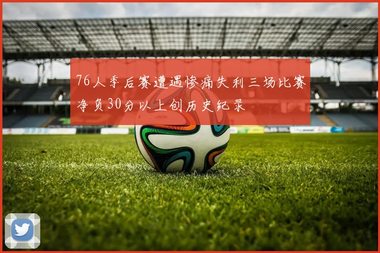 76人季后赛遭遇惨痛失利三场比赛净负30分以上创历史纪录