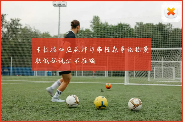 卡拉格回应瓜帅与弗格森争论称曼联低谷说法不准确