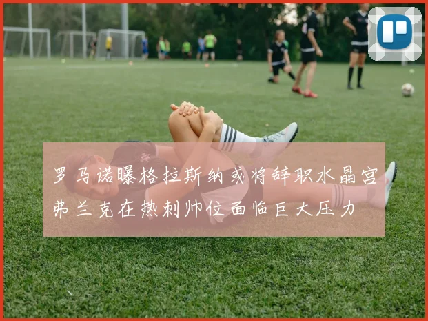 罗马诺曝格拉斯纳或将辞职水晶宫弗兰克在热刺帅位面临巨大压力