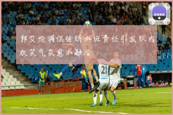 郭艾伦调侃徐昕加班责任引发队内欢笑气氛愈加融洽