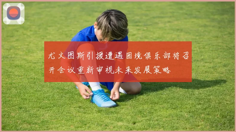 尤文图斯引援遭遇困境俱乐部将召开会议重新审视未来发展策略