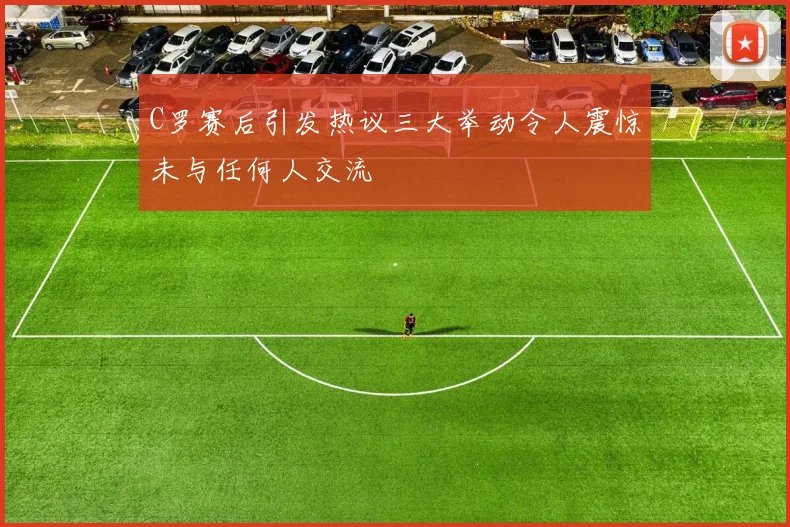C罗赛后引发热议三大举动令人震惊未与任何人交流