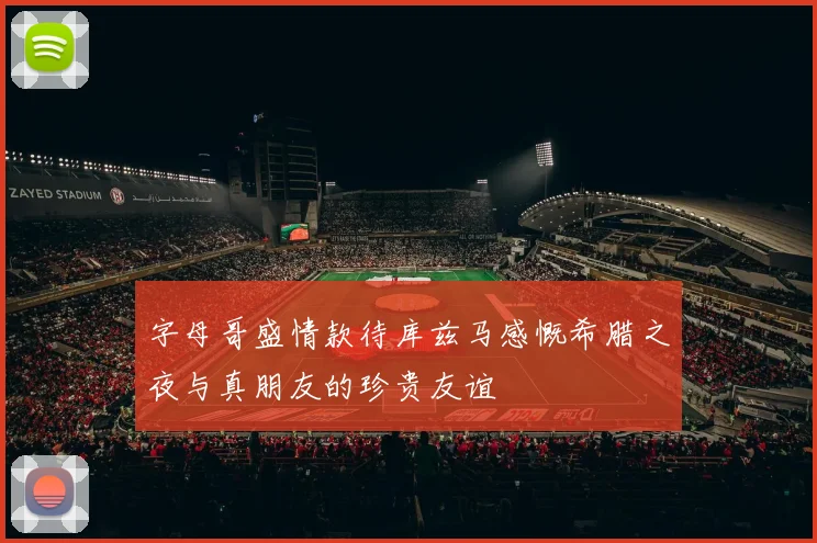 字母哥盛情款待库兹马感慨希腊之夜与真朋友的珍贵友谊